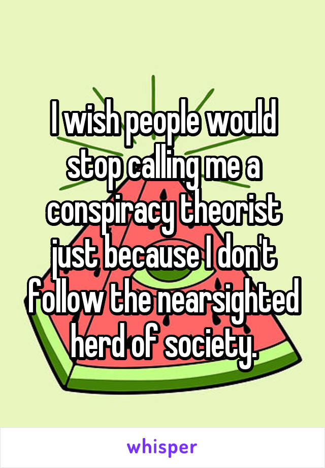 I wish people would stop calling me a conspiracy theorist just because I don't follow the nearsighted herd of society.