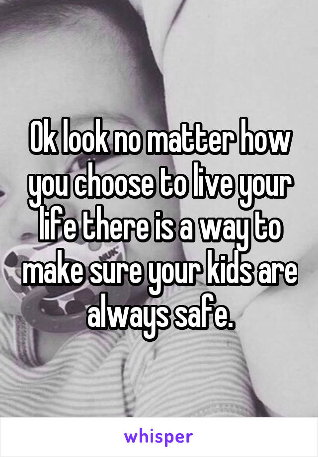 Ok look no matter how you choose to live your life there is a way to make sure your kids are always safe.