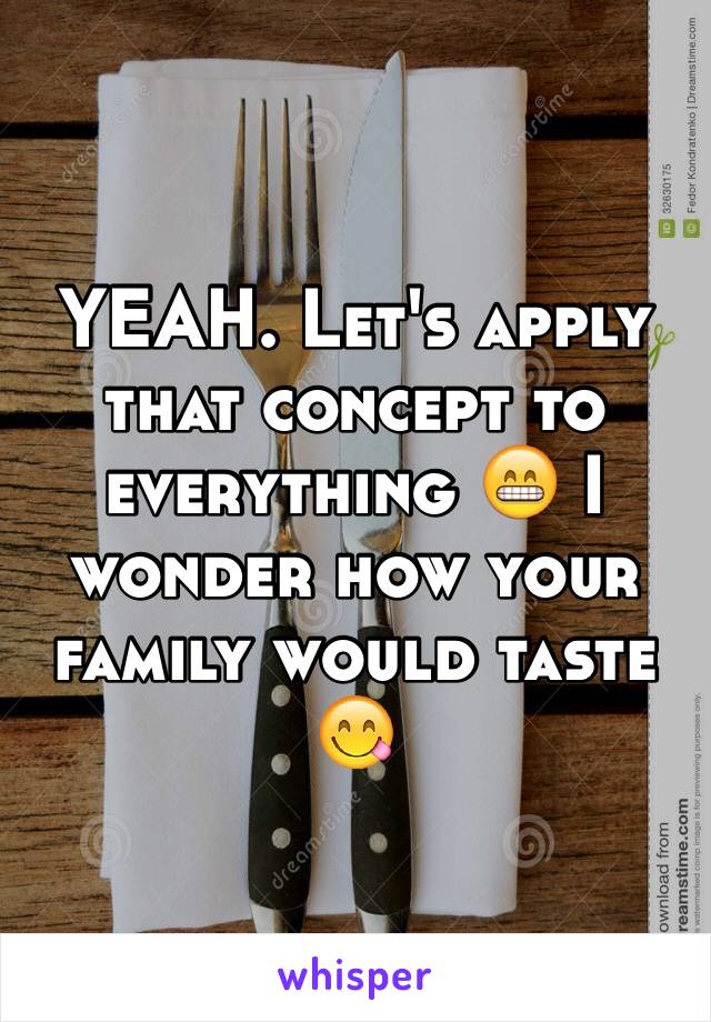 YEAH. Let's apply that concept to everything 😁 I wonder how your family would taste 😋