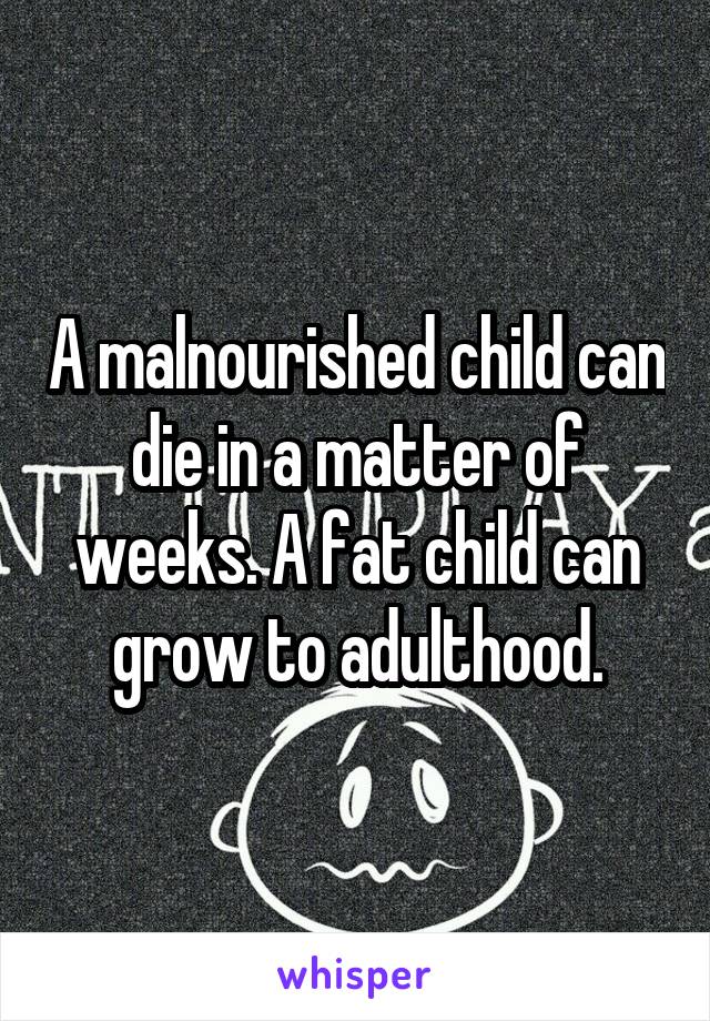 A malnourished child can die in a matter of weeks. A fat child can grow to adulthood.