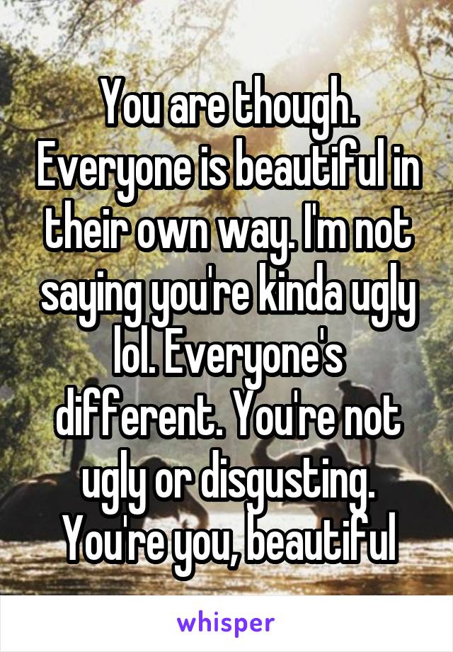 You are though. Everyone is beautiful in their own way. I'm not saying you're kinda ugly lol. Everyone's different. You're not ugly or disgusting. You're you, beautiful