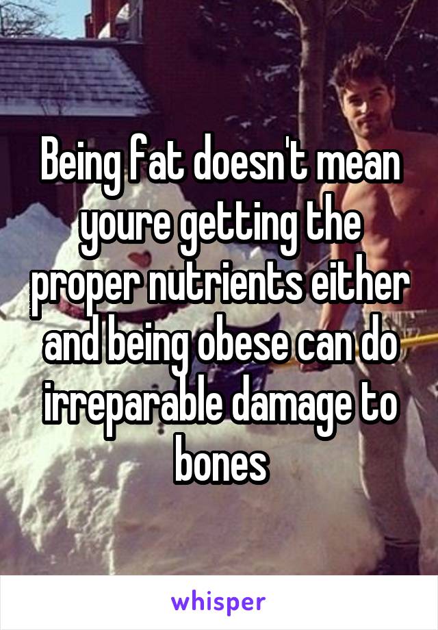 Being fat doesn't mean youre getting the proper nutrients either and being obese can do irreparable damage to bones