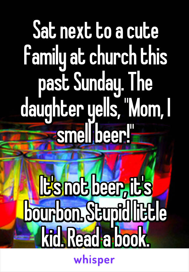 Sat next to a cute family at church this past Sunday. The daughter yells, "Mom, I smell beer!"

It's not beer, it's bourbon. Stupid little kid. Read a book.