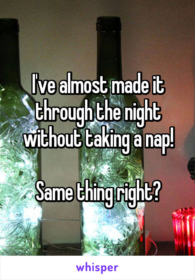 I've almost made it through the night without taking a nap!

Same thing right?
