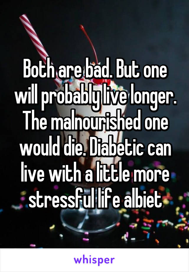 Both are bad. But one will probably live longer. The malnourished one would die. Diabetic can live with a little more stressful life albiet