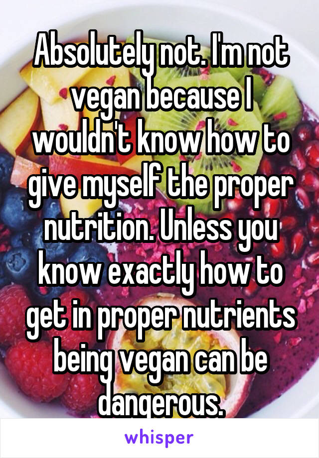 Absolutely not. I'm not vegan because I wouldn't know how to give myself the proper nutrition. Unless you know exactly how to get in proper nutrients being vegan can be dangerous.