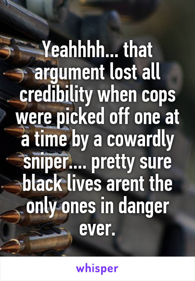Yeahhhh... that argument lost all credibility when cops were picked off one at a time by a cowardly sniper.... pretty sure black lives arent the only ones in danger ever.