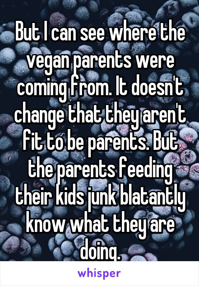 But I can see where the vegan parents were coming from. It doesn't change that they aren't fit to be parents. But the parents feeding their kids junk blatantly know what they are doing.