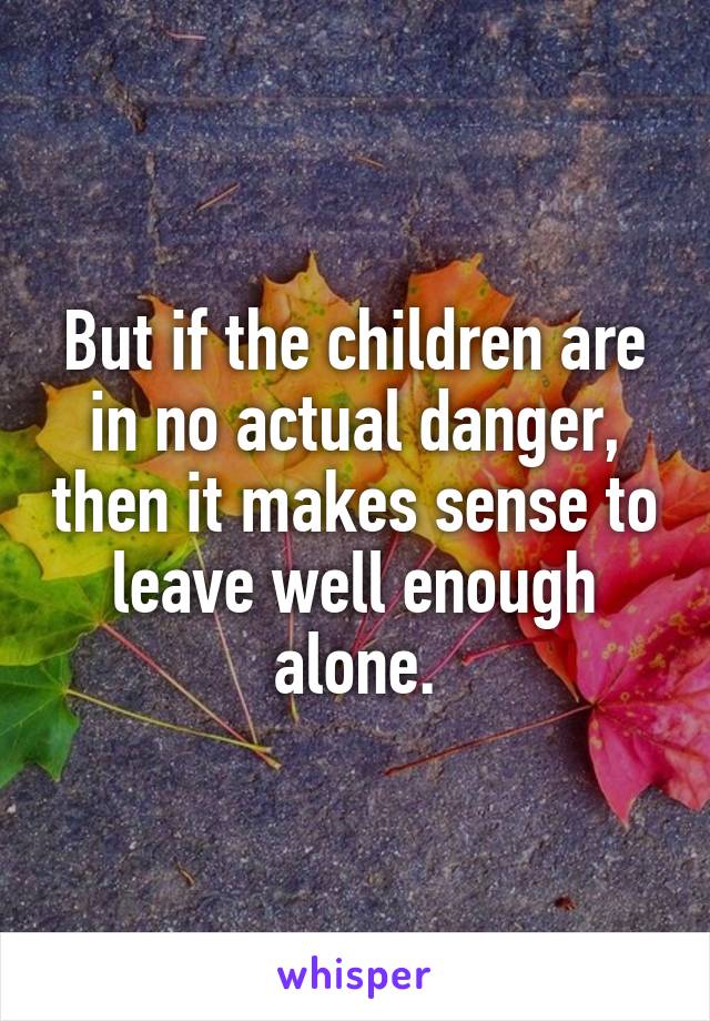 But if the children are in no actual danger, then it makes sense to leave well enough alone.