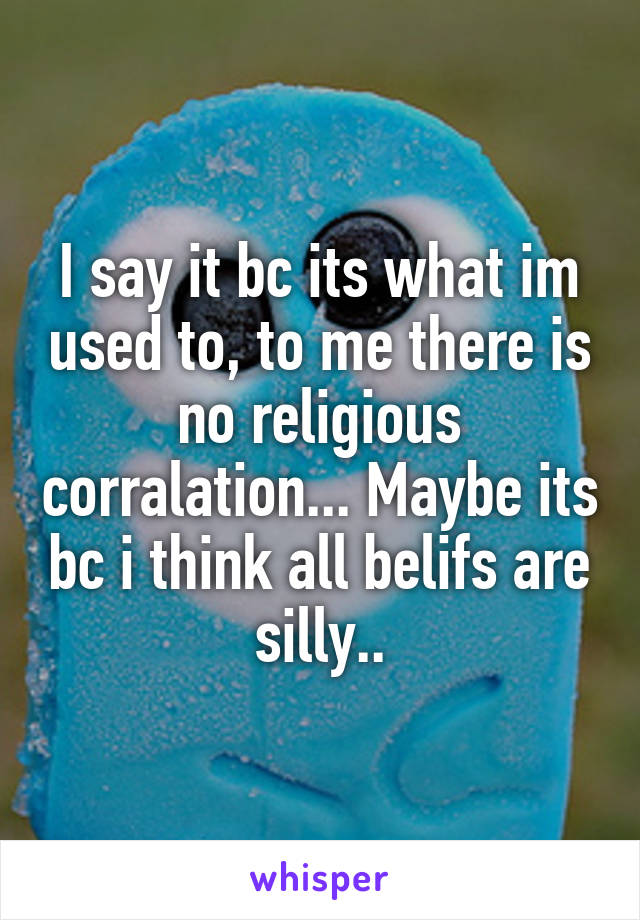 I say it bc its what im used to, to me there is no religious corralation... Maybe its bc i think all belifs are silly..