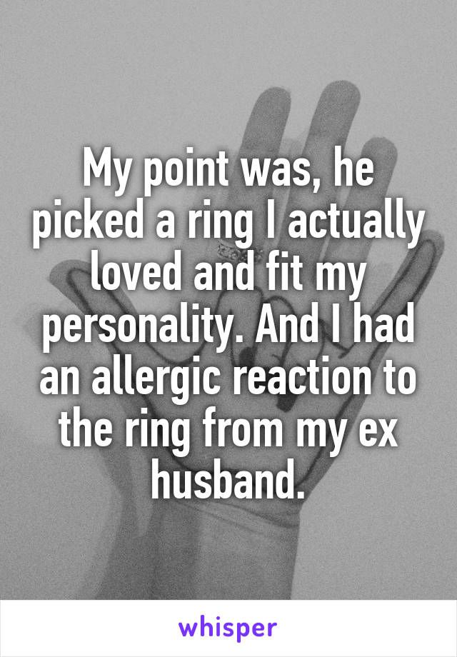 My point was, he picked a ring I actually loved and fit my personality. And I had an allergic reaction to the ring from my ex husband.