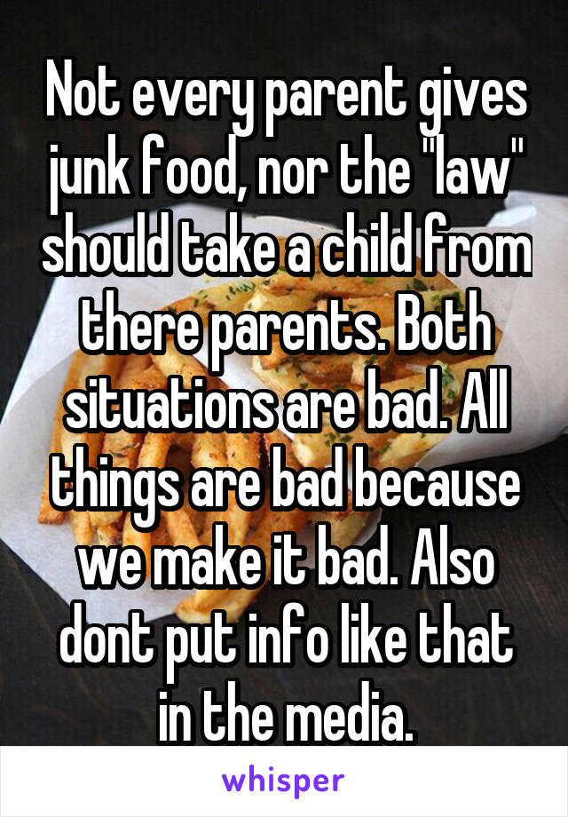 Not every parent gives junk food, nor the "law" should take a child from there parents. Both situations are bad. All things are bad because we make it bad. Also dont put info like that in the media.