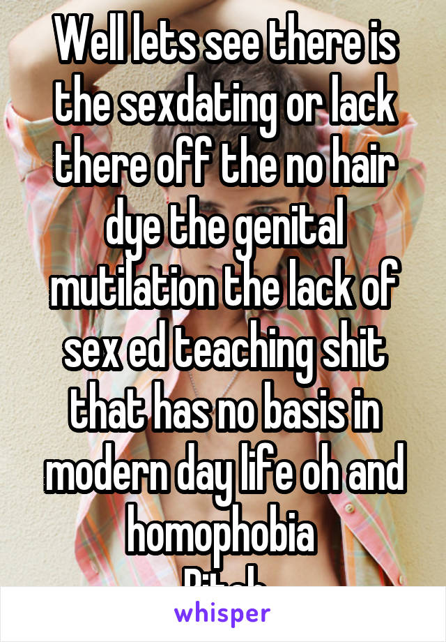 Well lets see there is the sex\dating or lack there off the no hair dye the genital mutilation the lack of sex ed teaching shit that has no basis in modern day life oh and homophobia 
Bitch