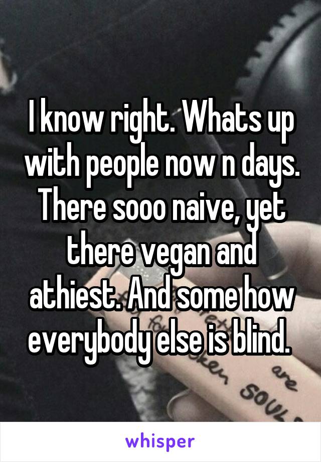 I know right. Whats up with people now n days. There sooo naive, yet there vegan and athiest. And some how everybody else is blind. 