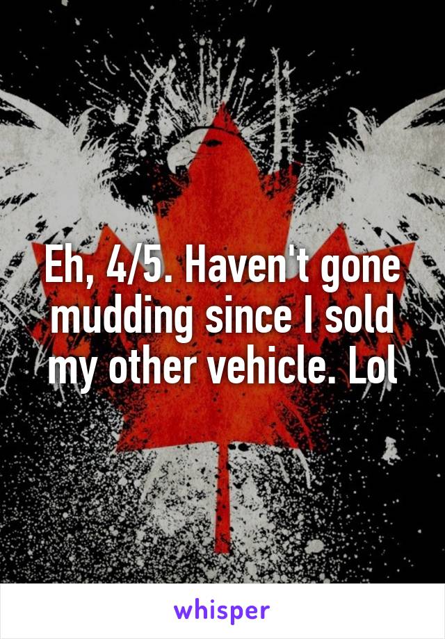 Eh, 4/5. Haven't gone mudding since I sold my other vehicle. Lol