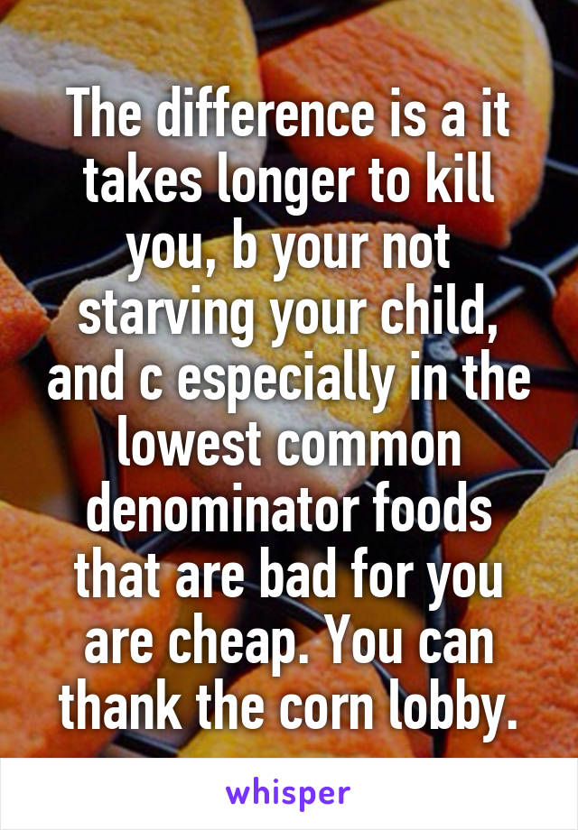 The difference is a it takes longer to kill you, b your not starving your child, and c especially in the lowest common denominator foods that are bad for you are cheap. You can thank the corn lobby.