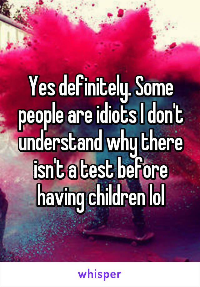 Yes definitely. Some people are idiots I don't understand why there isn't a test before having children lol