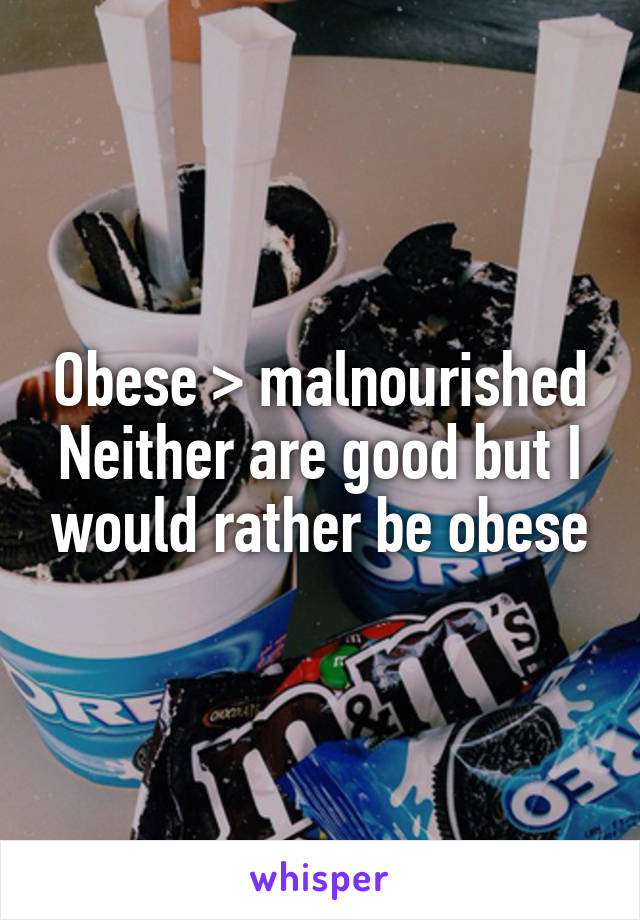 Obese > malnourished
Neither are good but I would rather be obese