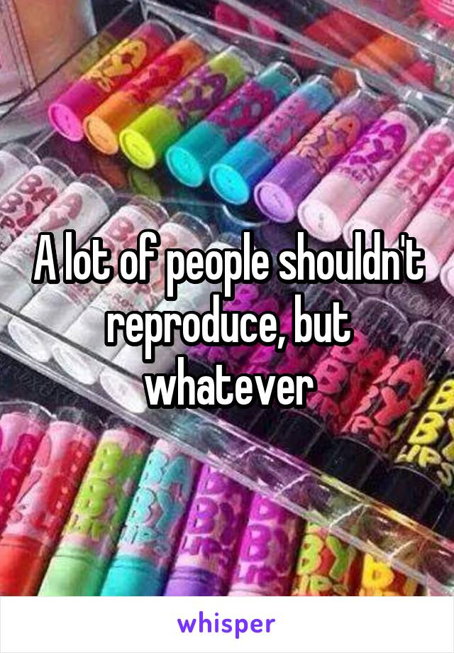 A lot of people shouldn't reproduce, but whatever