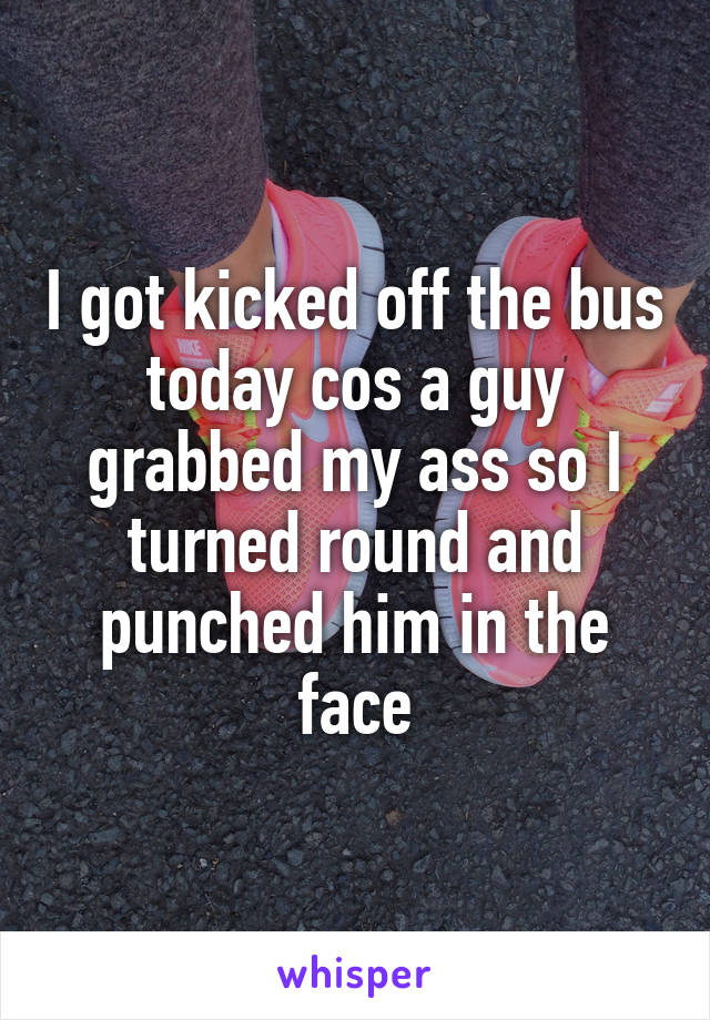 I got kicked off the bus today cos a guy grabbed my ass so I turned round and punched him in the face