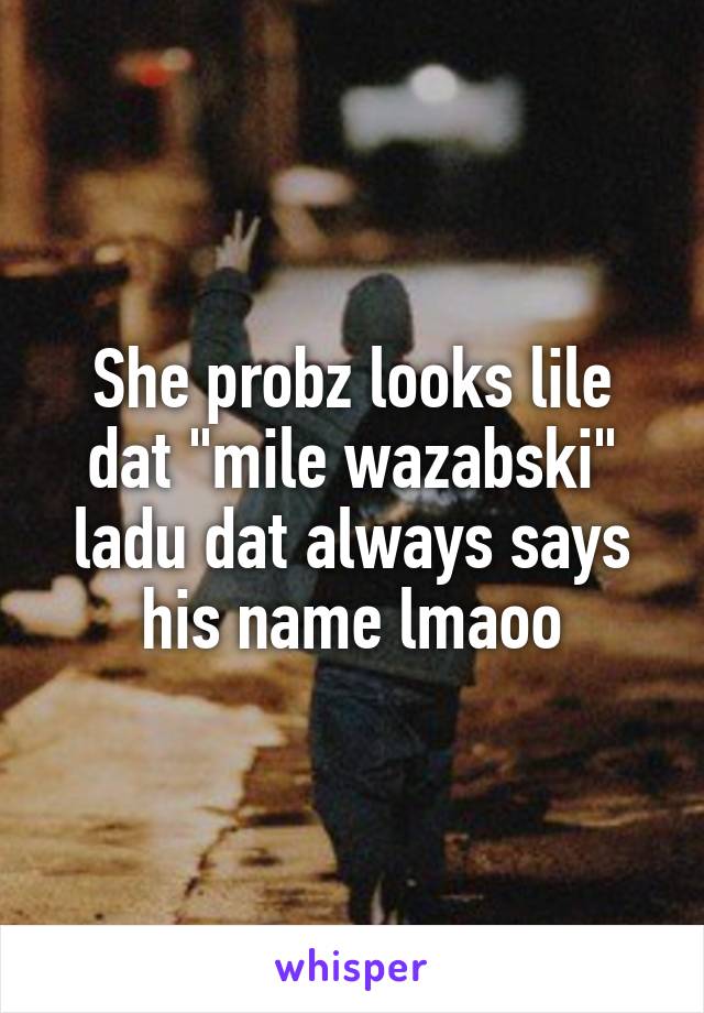 She probz looks lile dat "mile wazabski" ladu dat always says his name lmaoo