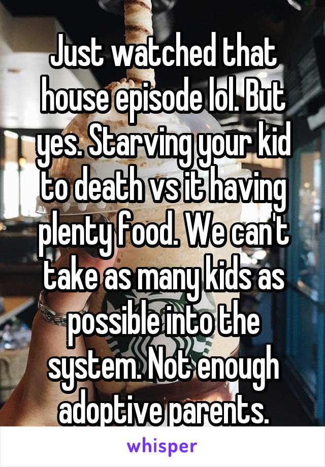 Just watched that house episode lol. But yes. Starving your kid to death vs it having plenty food. We can't take as many kids as possible into the system. Not enough adoptive parents.