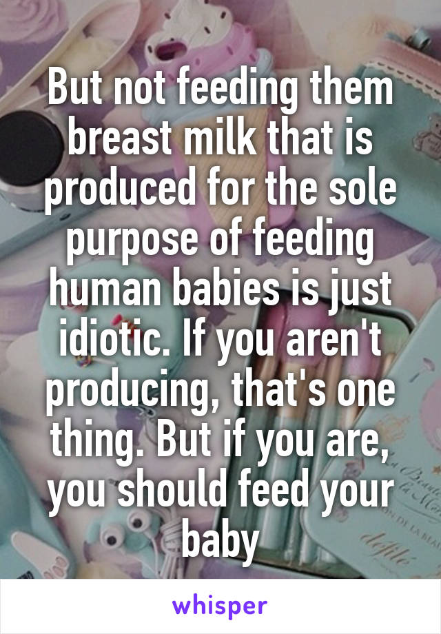 But not feeding them breast milk that is produced for the sole purpose of feeding human babies is just idiotic. If you aren't producing, that's one thing. But if you are, you should feed your baby