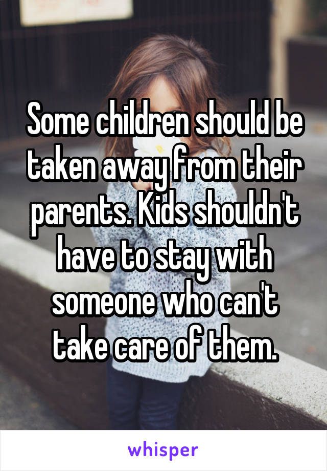 Some children should be taken away from their parents. Kids shouldn't have to stay with someone who can't take care of them.