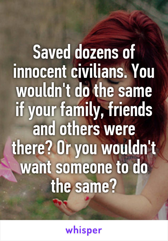 Saved dozens of innocent civilians. You wouldn't do the same if your family, friends and others were there? Or you wouldn't want someone to do the same?