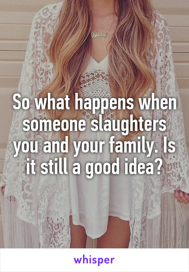 So what happens when someone slaughters you and your family. Is it still a good idea?