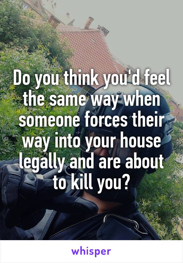 Do you think you'd feel the same way when someone forces their way into your house legally and are about to kill you?