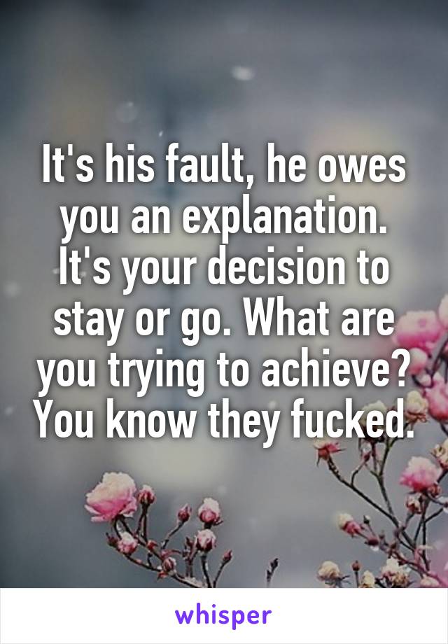 It's his fault, he owes you an explanation. It's your decision to stay or go. What are you trying to achieve? You know they fucked. 