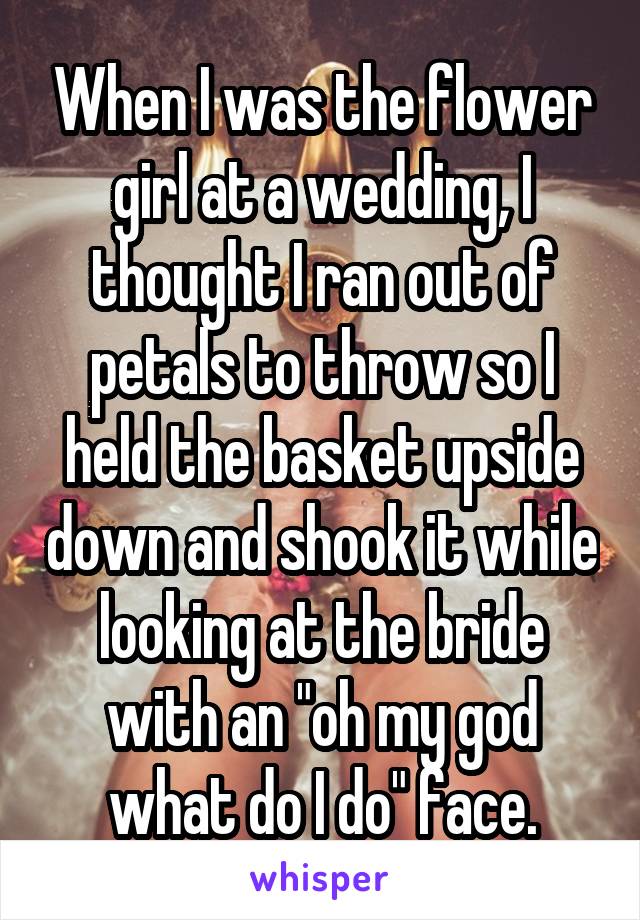 When I was the flower girl at a wedding, I thought I ran out of petals to throw so I held the basket upside down and shook it while looking at the bride with an "oh my god what do I do" face.