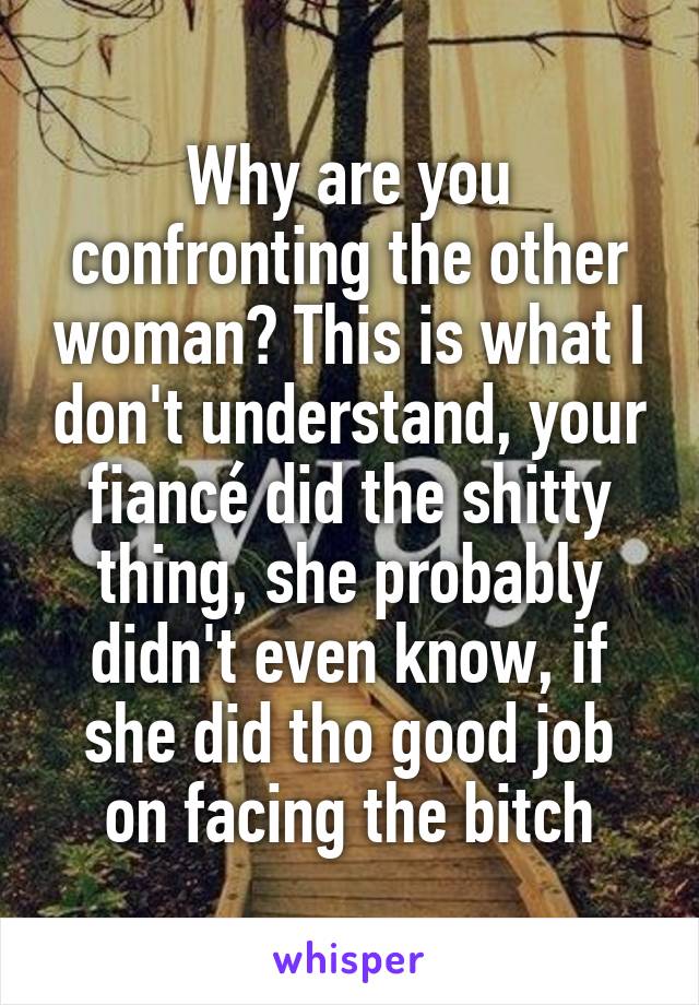 Why are you confronting the other woman? This is what I don't understand, your fiancé did the shitty thing, she probably didn't even know, if she did tho good job on facing the bitch