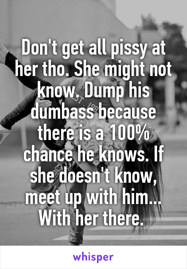 Don't get all pissy at her tho. She might not know. Dump his dumbass because there is a 100% chance he knows. If she doesn't know, meet up with him... With her there. 