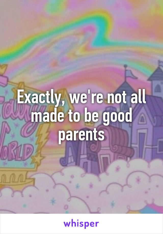 Exactly, we're not all made to be good parents