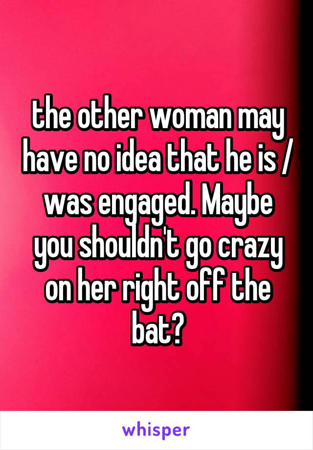 the other woman may have no idea that he is / was engaged. Maybe you shouldn't go crazy on her right off the bat?