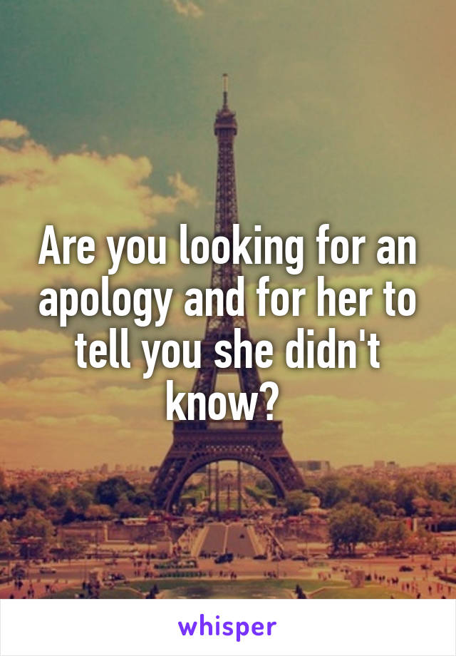 Are you looking for an apology and for her to tell you she didn't know? 