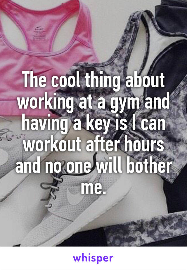 The cool thing about working at a gym and having a key is I can workout after hours and no one will bother me.