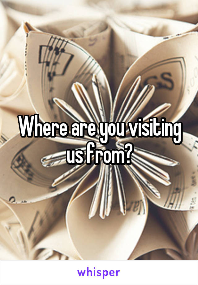 Where are you visiting us from?
