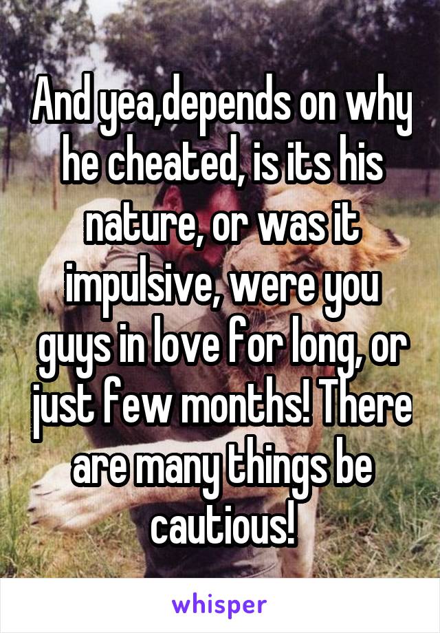 And yea,depends on why he cheated, is its his nature, or was it impulsive, were you guys in love for long, or just few months! There are many things be cautious!