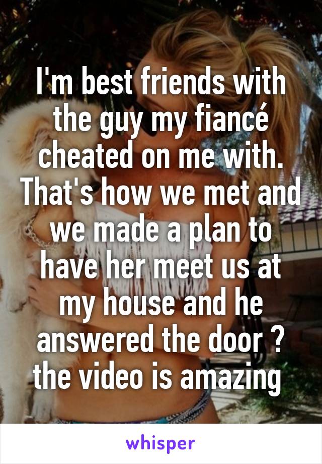 I'm best friends with the guy my fiancé cheated on me with. That's how we met and we made a plan to have her meet us at my house and he answered the door 😂 the video is amazing 