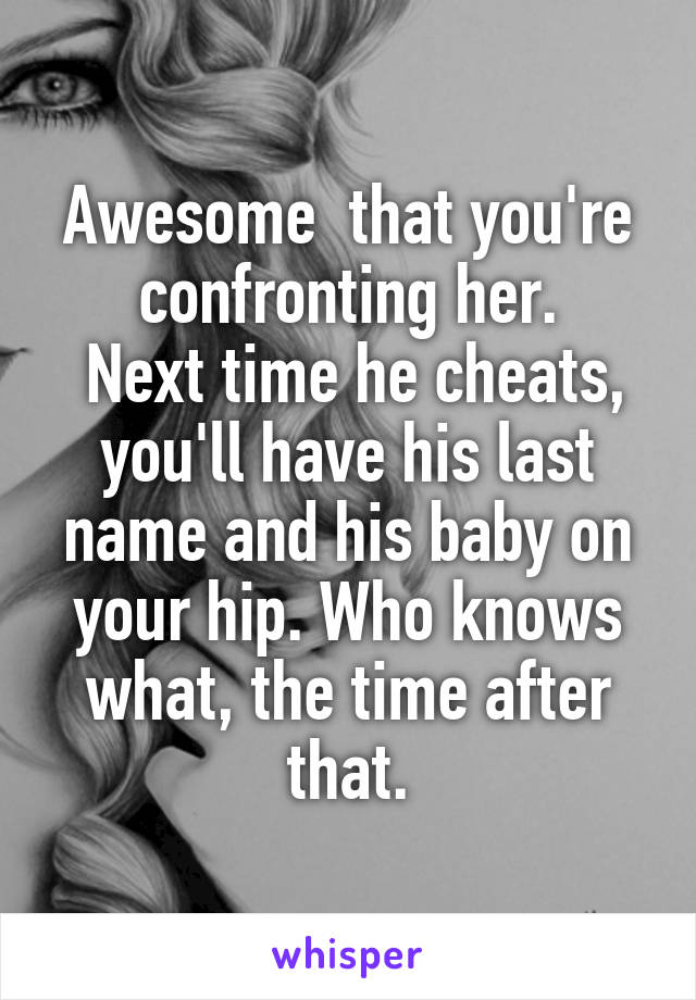 Awesome  that you're confronting her.
 Next time he cheats, you'll have his last name and his baby on your hip. Who knows what, the time after that.