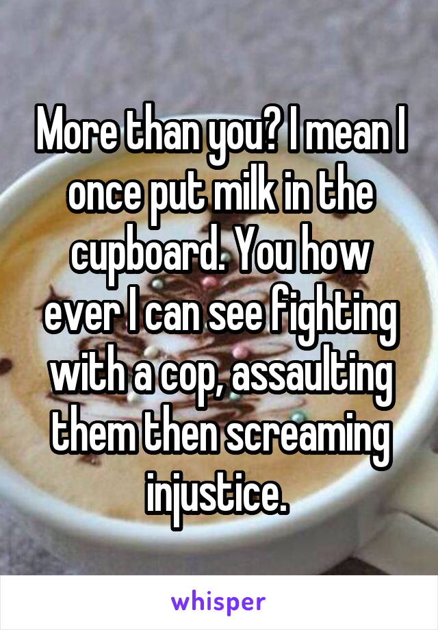 More than you? I mean I once put milk in the cupboard. You how ever I can see fighting with a cop, assaulting them then screaming injustice. 