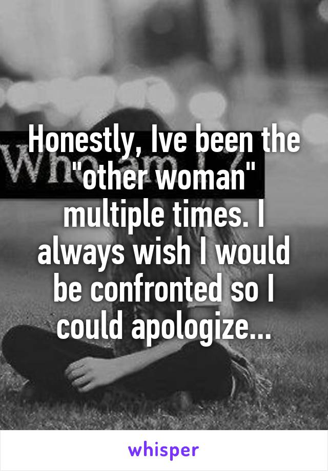 Honestly, Ive been the "other woman" multiple times. I always wish I would be confronted so I could apologize...