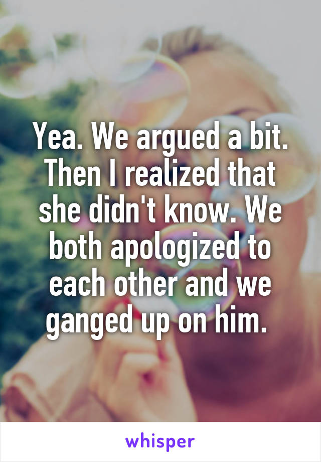 Yea. We argued a bit. Then I realized that she didn't know. We both apologized to each other and we ganged up on him. 