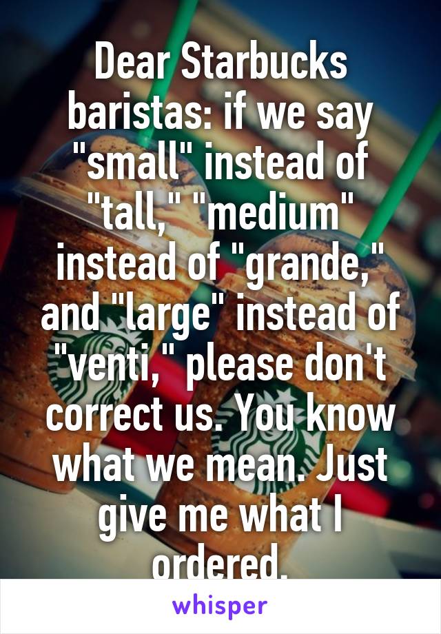 Dear Starbucks baristas: if we say "small" instead of "tall," "medium" instead of "grande," and "large" instead of "venti," please don't correct us. You know what we mean. Just give me what I ordered.