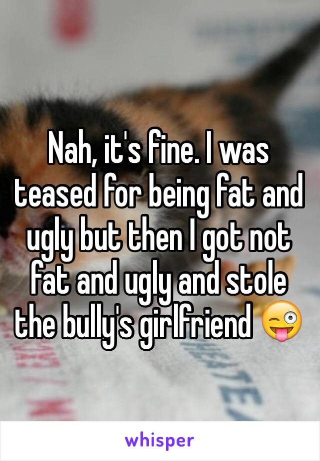 Nah, it's fine. I was teased for being fat and ugly but then I got not fat and ugly and stole the bully's girlfriend 😜