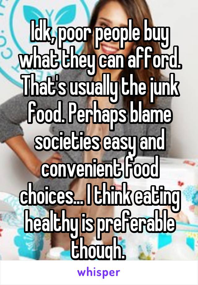 Idk, poor people buy what they can afford. That's usually the junk food. Perhaps blame societies easy and convenient food choices... I think eating healthy is preferable though. 