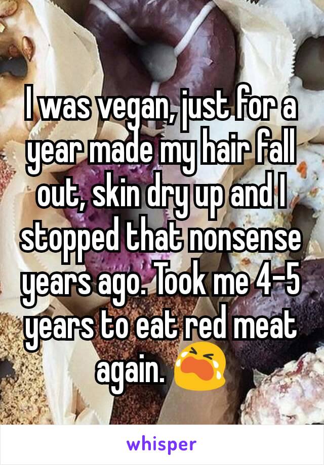 I was vegan, just for a year made my hair fall out, skin dry up and I stopped that nonsense years ago. Took me 4-5 years to eat red meat again. 😭